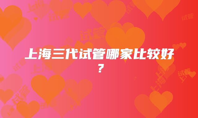 上海三代试管哪家比较好？