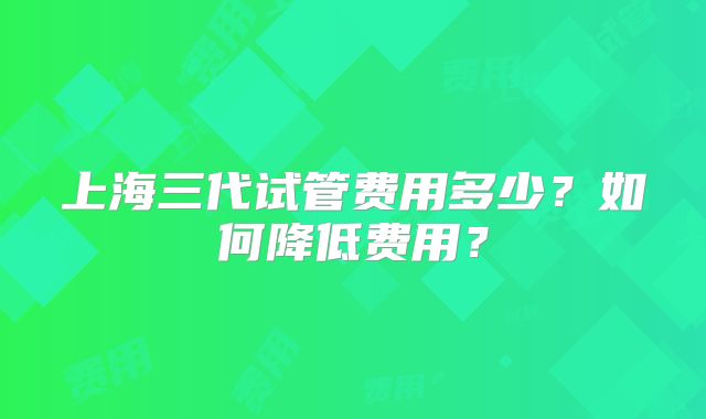 上海三代试管费用多少?如何降低费用?