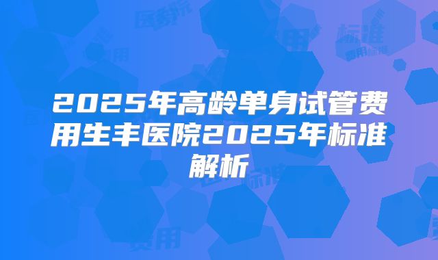 2025年高龄单身试管费用生丰医院2025年标准解析