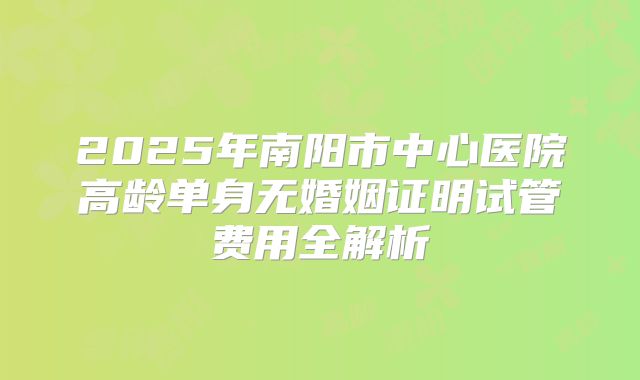 2025年南阳市中心医院高龄单身无婚姻证明试管费用全解析