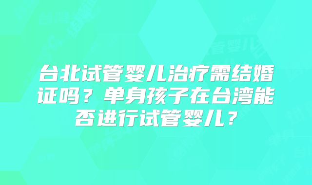台北试管婴儿治疗需结婚证吗?单身孩子在台湾能否进行试管婴儿?
