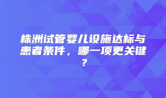 株洲试管婴儿设施达标与患者条件,哪一项更关键?