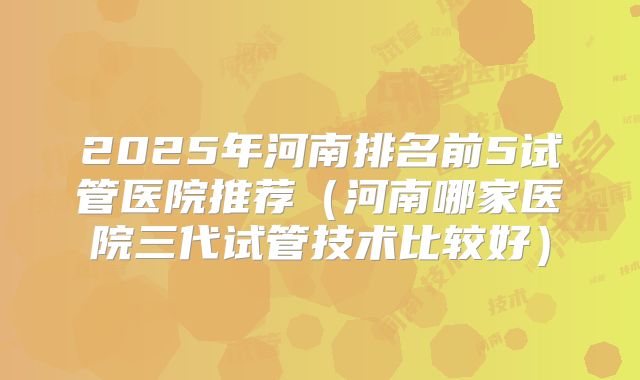 2025年河南排名前5试管医院推荐(河南哪家医院三代试管技术比较好)