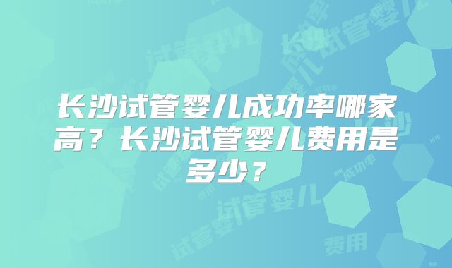 长沙试管婴儿成功率哪家高?长沙试管婴儿费用是多少?