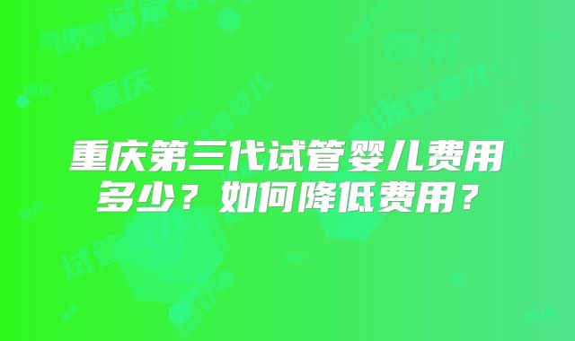 重庆第三代试管婴儿费用多少?如何降低费用?