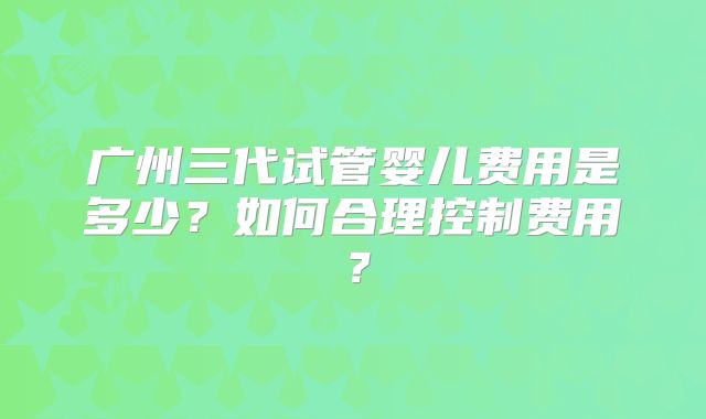 广州三代试管婴儿费用是多少？如何合理控制费用？