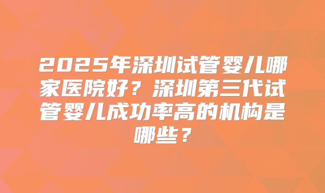 2025年深圳试管婴儿哪家医院好?深圳第三代试管婴儿成功率高的机构是哪些?
