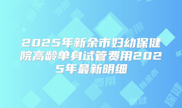 2025年新余市妇幼保健院高龄单身试管费用2025年最新明细
