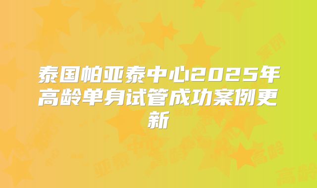 泰国帕亚泰中心2025年高龄单身试管成功案例更新