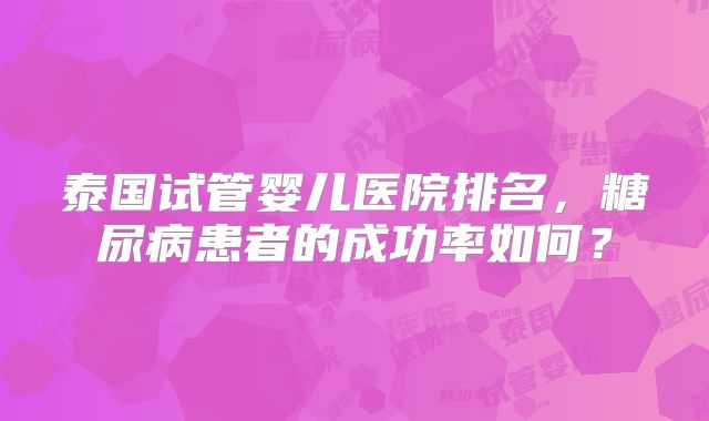 泰国试管婴儿医院排名,糖尿病患者的成功率如何?