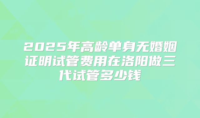 2025年高龄单身无婚姻证明试管费用在洛阳做三代试管多少钱