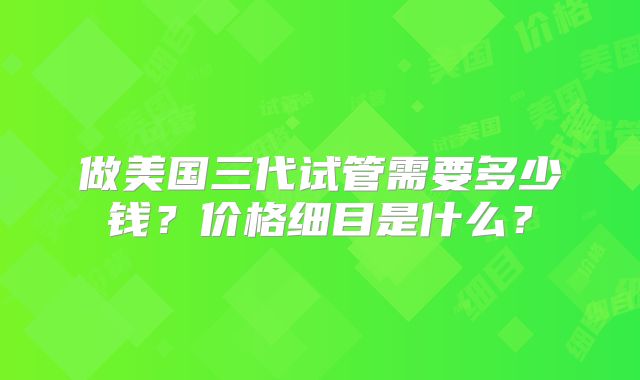 做美国三代试管需要多少钱?价格细目是什么?