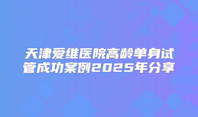 天津爱维医院高龄单身试管成功案例2025年分享