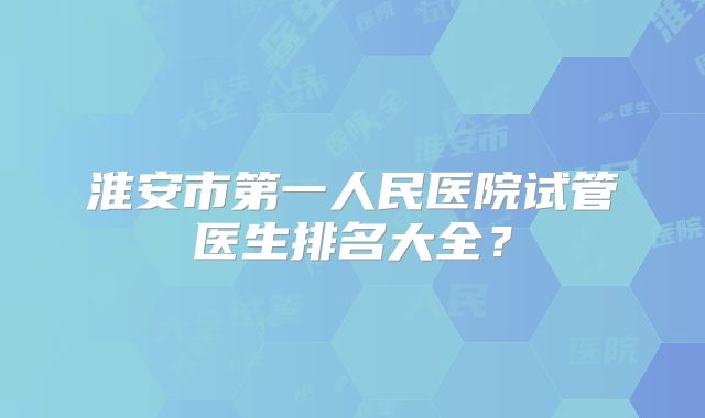 淮安市第一人民医院试管医生排名大全？