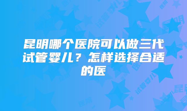昆明哪个医院可以做三代试管婴儿？怎样选择合适的医
