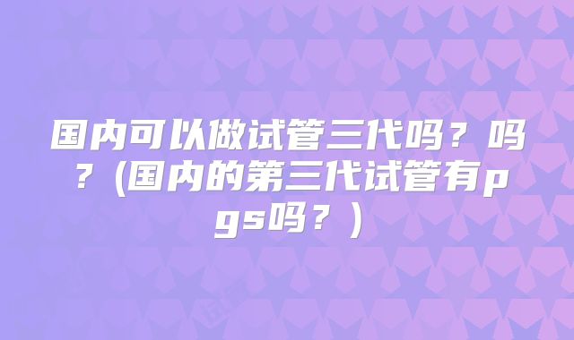 国内可以做试管三代吗?吗?(国内的第三代试管有pgs吗?)