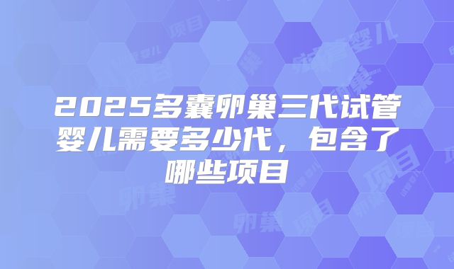 2025多囊卵巢三代试管婴儿需要多少代,包含了哪些项目