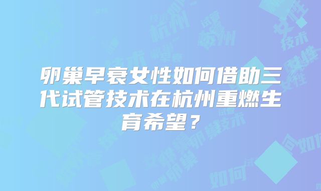 卵巢早衰女性如何借助三代试管技术在杭州重燃生育希望?