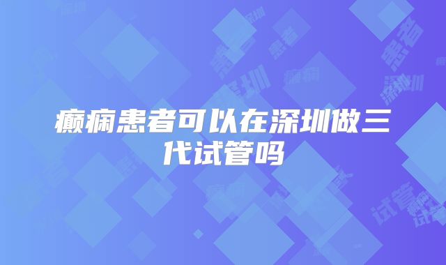 癫痫患者可以在深圳做三代试管吗