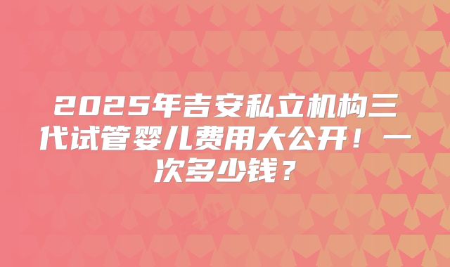 2025年吉安私立机构三代试管婴儿费用大公开!一次多少钱?