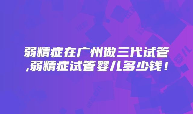 弱精症在广州做三代试管,弱精症试管婴儿多少钱！