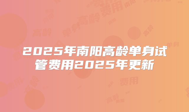 2025年南阳高龄单身试管费用2025年更新