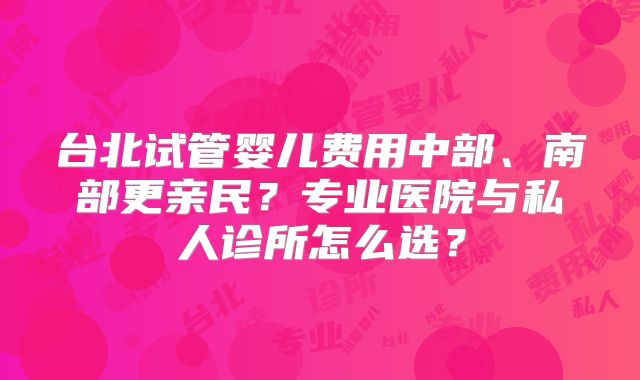 台北试管婴儿费用中部、南部更亲民？专业医院与私人诊所怎么选？
