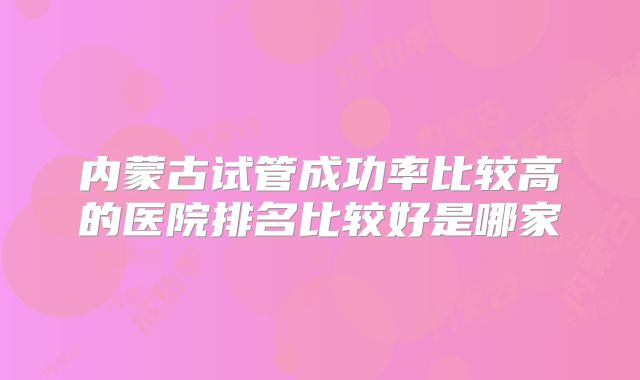 内蒙古试管成功率比较高的医院排名比较好是哪家