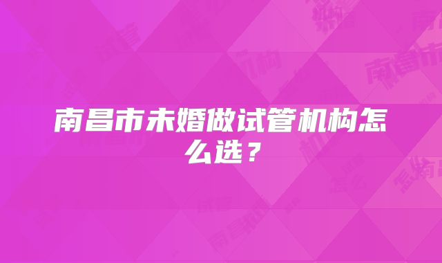 南昌市未婚做试管机构怎么选？