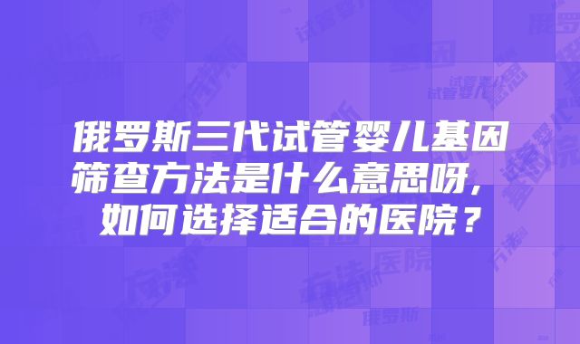 俄罗斯三代试管婴儿基因筛查方法是什么意思呀, 如何选择适合的医院？