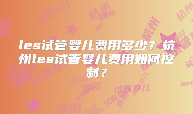 les试管婴儿费用多少?杭州les试管婴儿费用如何控制?