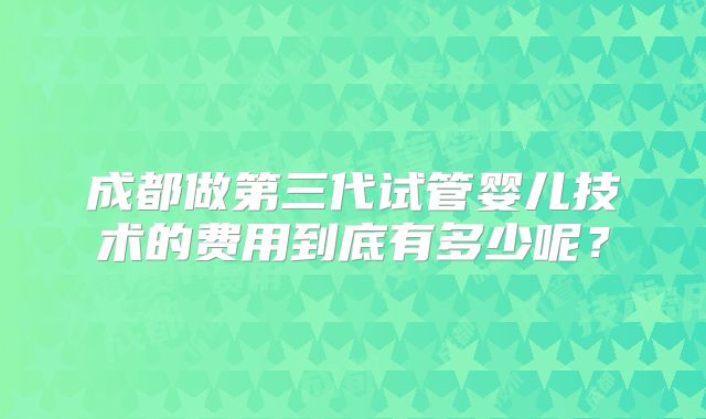 成都做第三代试管婴儿技术的费用到底有多少呢？