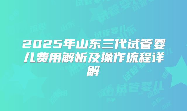2025年山东三代试管婴儿费用解析及操作流程详解