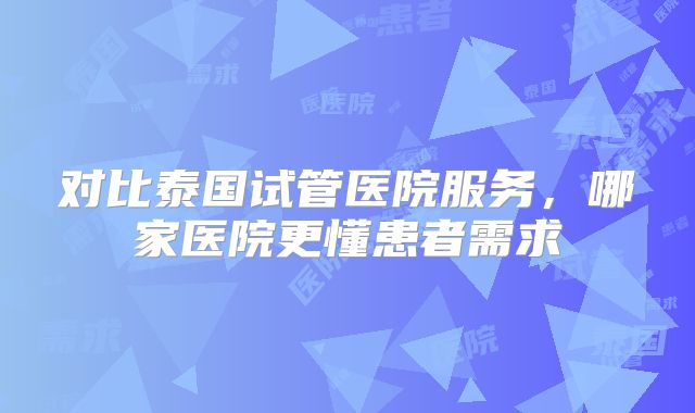 对比泰国试管医院服务，哪家医院更懂患者需求