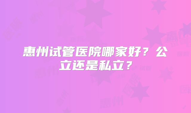 惠州试管医院哪家好？公立还是私立？