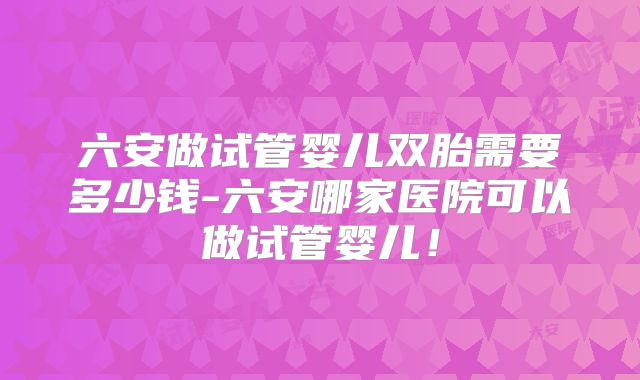 六安做试管婴儿双胎需要多少钱-六安哪家医院可以做试管婴儿!