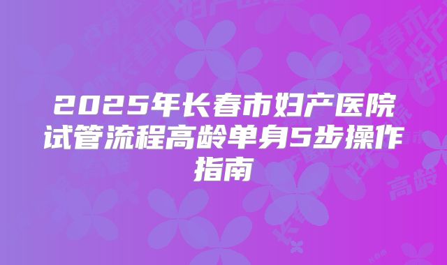 2025年长春市妇产医院试管流程高龄单身5步操作指南