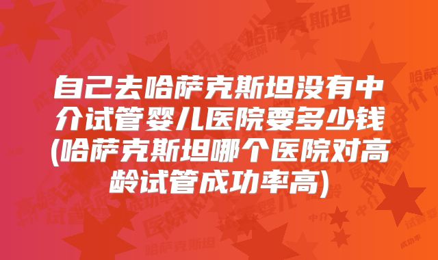 自己去哈萨克斯坦没有中介试管婴儿医院要多少钱(哈萨克斯坦哪个医院对高龄试管成功率高)