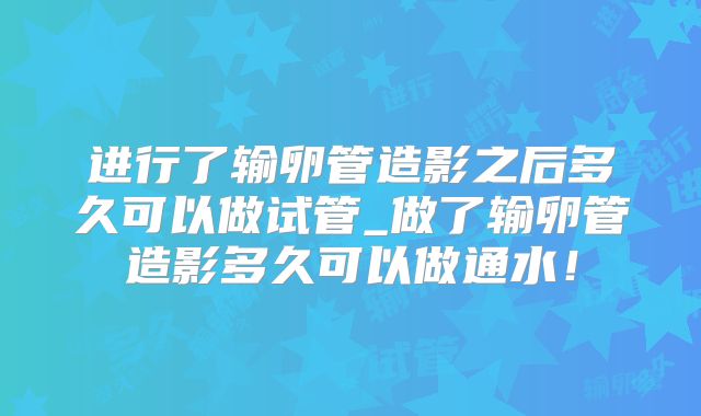 进行了输卵管造影之后多久可以做试管_做了输卵管造影多久可以做通水!