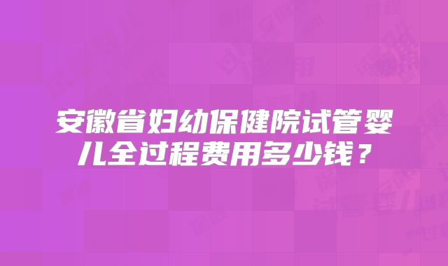 安徽省妇幼保健院试管婴儿全过程费用多少钱？