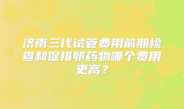 济南三代试管费用前期检查和促排卵药物哪个费用更高?