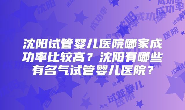 沈阳试管婴儿医院哪家成功率比较高?沈阳有哪些有名气试管婴儿医院?