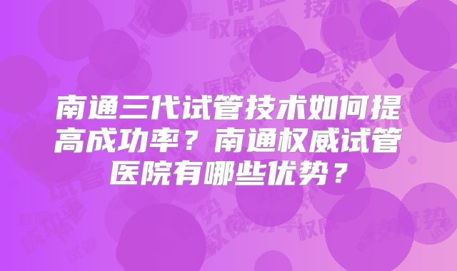 南通三代试管技术如何提高成功率?南通权威试管医院有哪些优势?