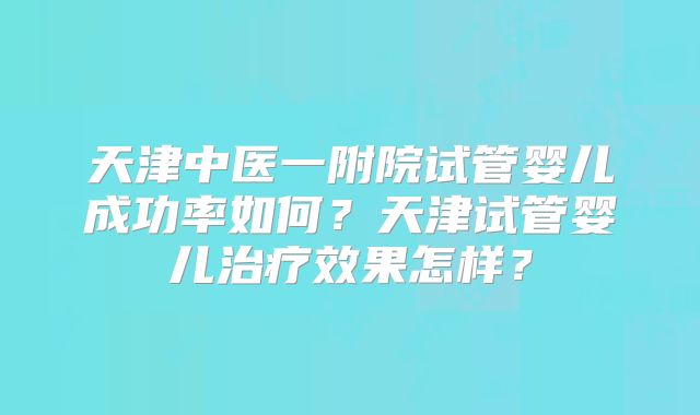 天津中医一附院试管婴儿成功率如何？天津试管婴儿治疗效果怎样？