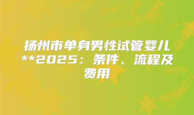 扬州市单身男性试管婴儿**2025:条件、流程及费用
