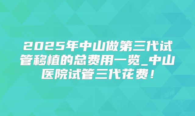 2025年中山做第三代试管移植的总费用一览_中山医院试管三代花费!
