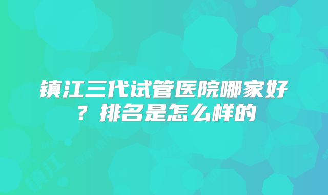 镇江三代试管医院哪家好？排名是怎么样的