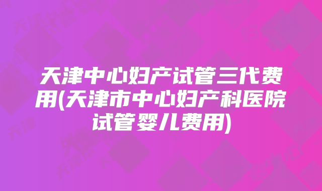 天津中心妇产试管三代费用(天津市中心妇产科医院试管婴儿费用)