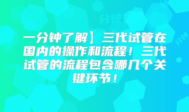一分钟了解】三代试管在国内的操作和流程!三代试管的流程包含哪几个关键环节!