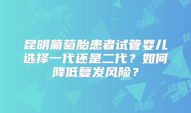 昆明葡萄胎患者试管婴儿选择一代还是二代?如何降低复发风险?
